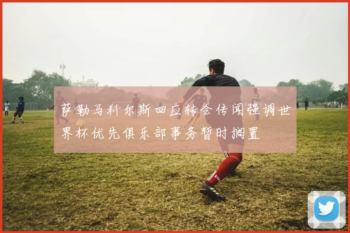 萨勒马科尔斯回应转会传闻强调世界杯优先俱乐部事务暂时搁置