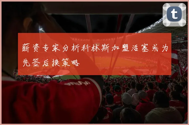 薪资专家分析科林斯加盟活塞或为先签后换策略
