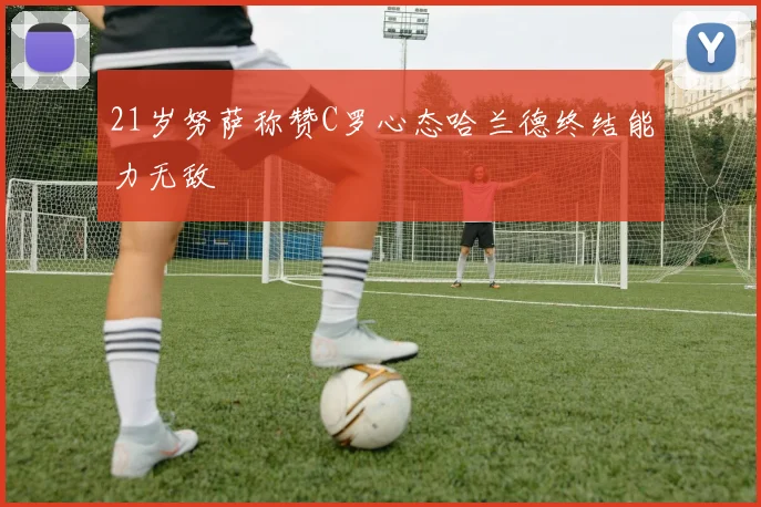 21岁努萨称赞C罗心态哈兰德终结能力无敌