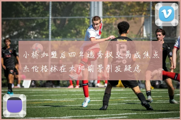 小桥加盟后四年选秀权交易成焦点杰伦格林在太阳前景引发疑虑