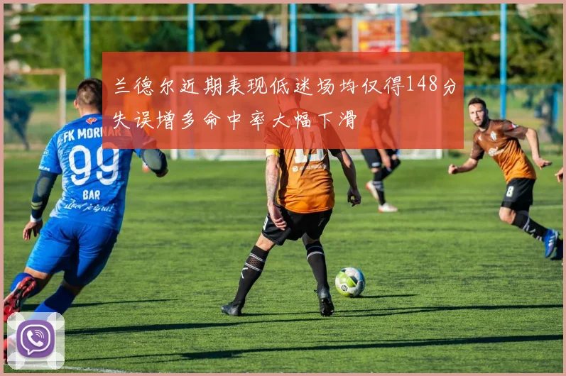 兰德尔近期表现低迷场均仅得148分失误增多命中率大幅下滑