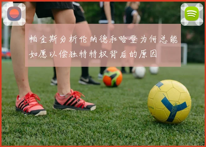 帕金斯分析伦纳德和哈登为何总能如愿以偿独特特权背后的原因
