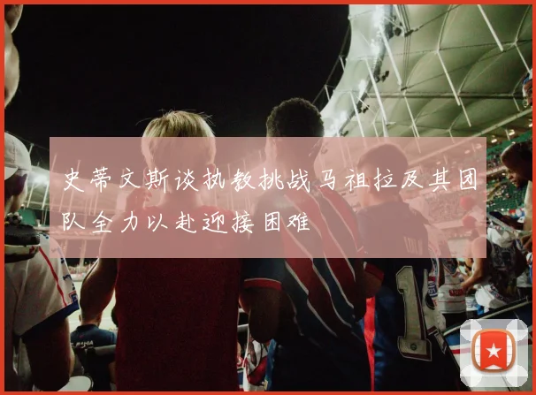 史蒂文斯谈执教挑战马祖拉及其团队全力以赴迎接困难