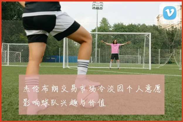 杰伦布朗交易市场冷淡因个人意愿影响球队兴趣与价值