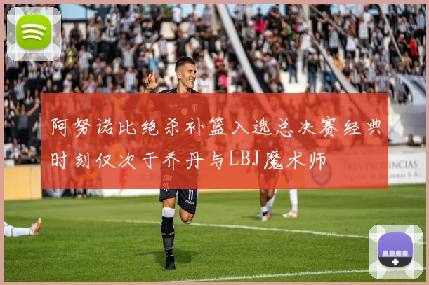 阿努诺比绝杀补篮入选总决赛经典时刻仅次于乔丹与LBJ魔术师