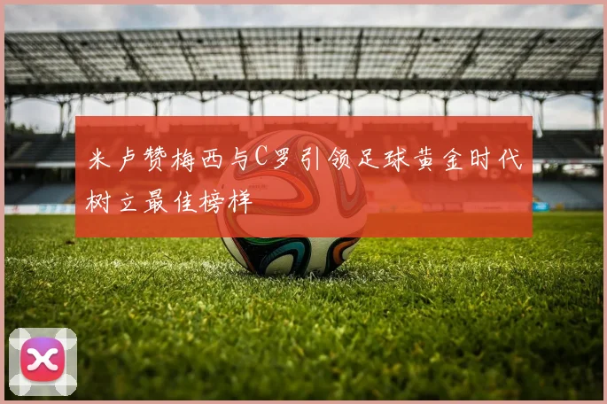 米卢赞梅西与C罗引领足球黄金时代树立最佳榜样