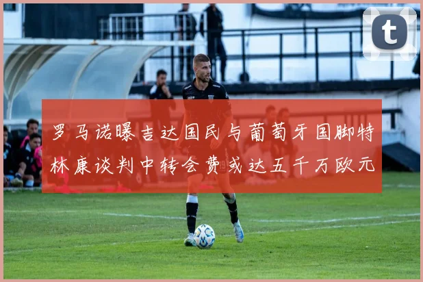 罗马诺曝吉达国民与葡萄牙国脚特林康谈判中转会费或达五千万欧元