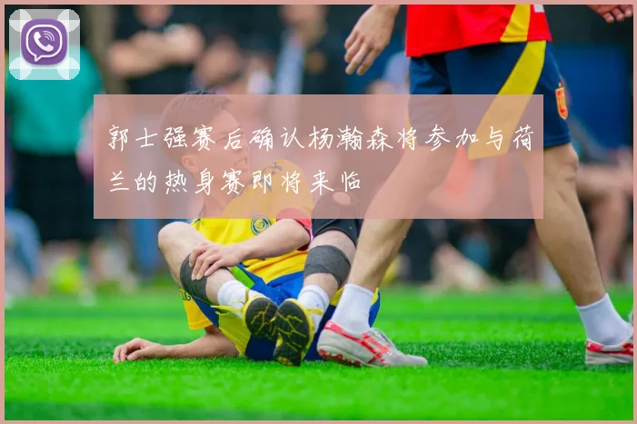 郭士强赛后确认杨瀚森将参加与荷兰的热身赛即将来临