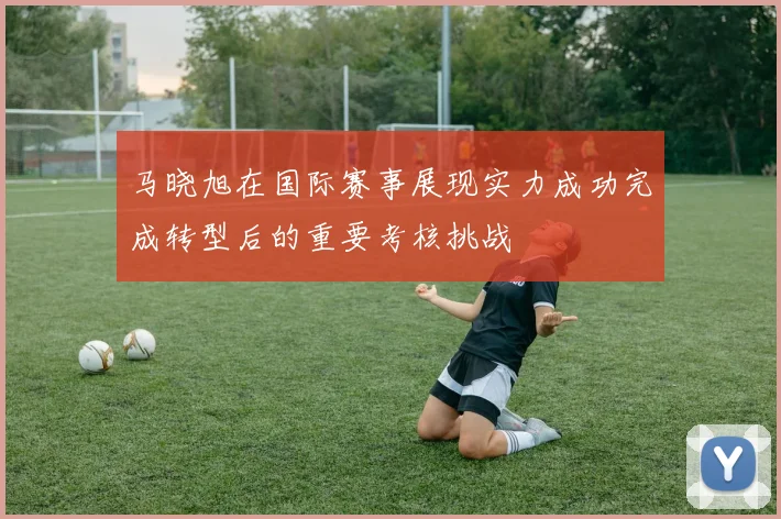 马晓旭在国际赛事展现实力成功完成转型后的重要考核挑战