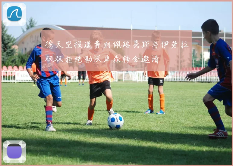 德天空报道费利佩路易斯与伊劳拉双双拒绝勒沃库森转会邀请